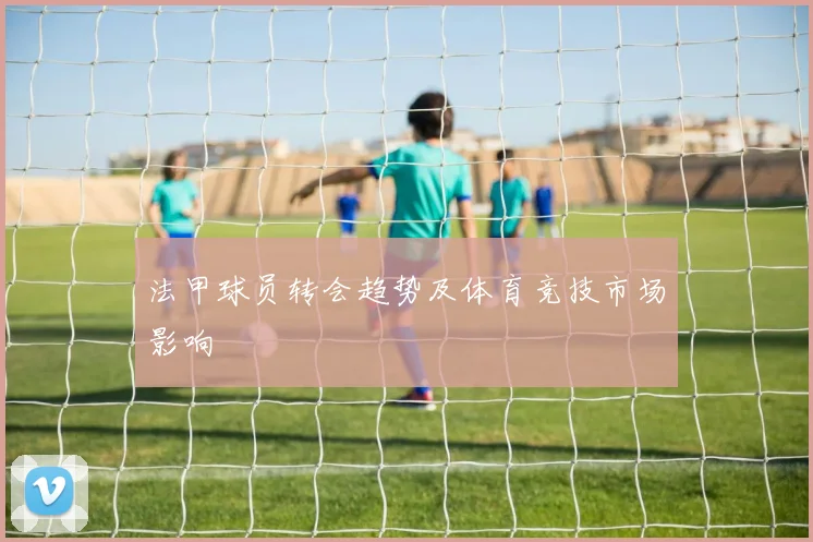 法甲球员转会趋势及体育竞技市场影响